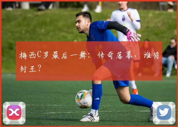 梅西C罗最后一舞：传奇落幕，谁将封王？