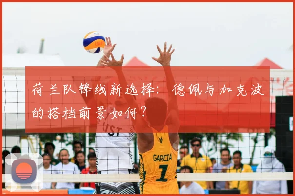 荷兰队锋线新选择:德佩与加克波的搭档前景如何?