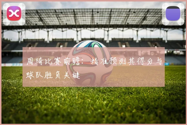 周琦比赛前瞻：精准预测其得分与球队胜负关键
