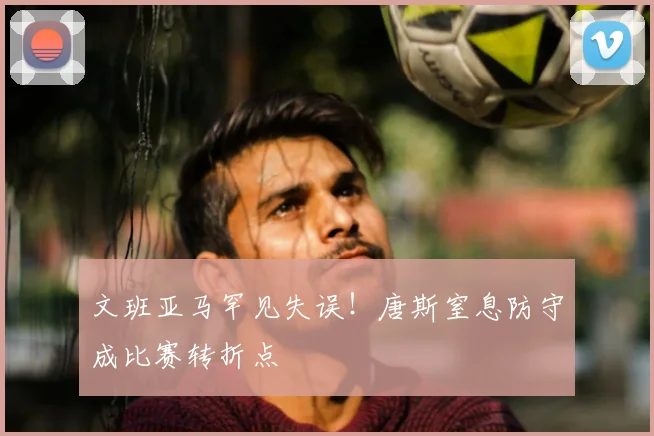 文班亚马罕见失误!唐斯窒息防守成比赛转折点