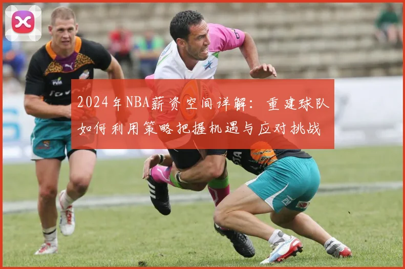 2024年NBA薪资空间详解：重建球队如何利用策略把握机遇与应对挑战
