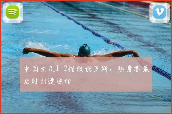 中国女足1-2惜败俄罗斯，热身赛最后时刻遭逆转