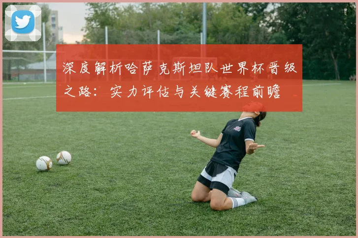 深度解析哈萨克斯坦队世界杯晋级之路：实力评估与关键赛程前瞻