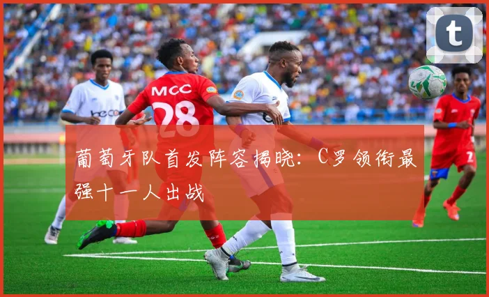 葡萄牙队首发阵容揭晓：C罗领衔最强十一人出战