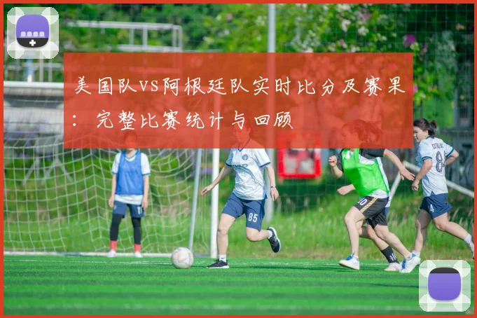 美国队vs阿根廷队实时比分及赛果：完整比赛统计与回顾