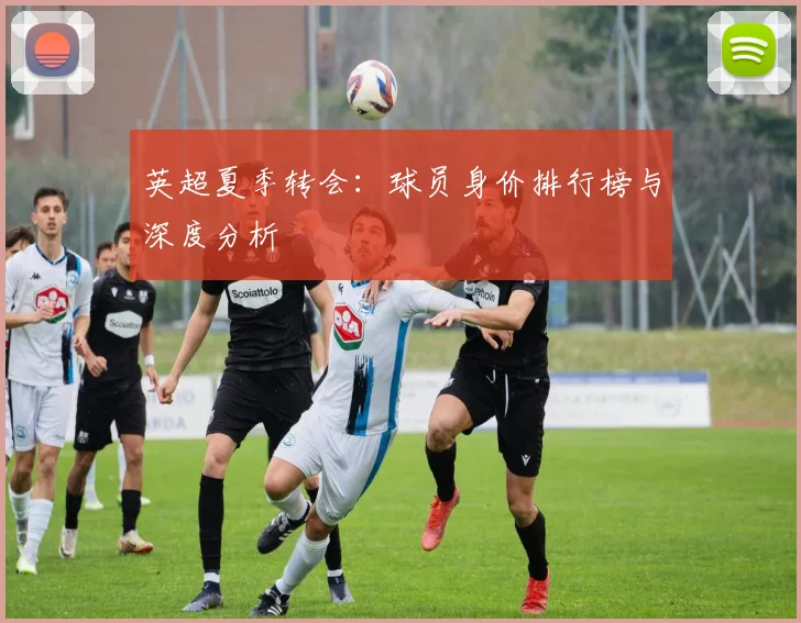 英超夏季转会：球员身价排行榜与深度分析