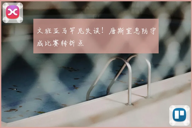 文班亚马罕见失误!唐斯窒息防守成比赛转折点