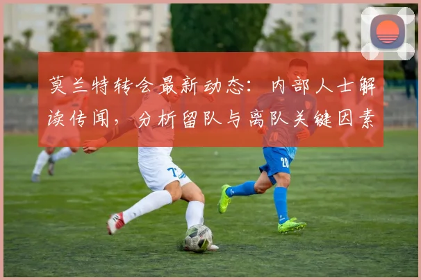 莫兰特转会最新动态：内部人士解读传闻，分析留队与离队关键因素
