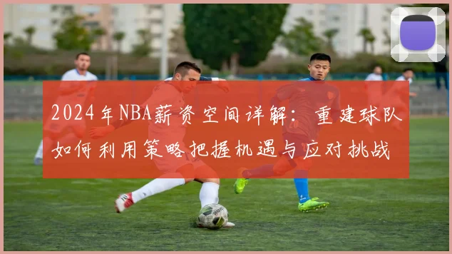 2024年NBA薪资空间详解：重建球队如何利用策略把握机遇与应对挑战