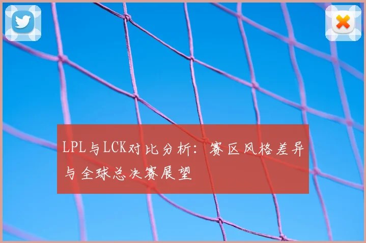 LPL与LCK对比分析：赛区风格差异与全球总决赛展望