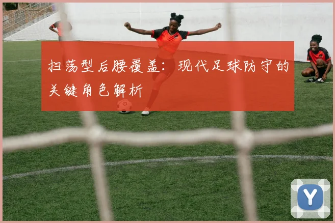 扫荡型后腰覆盖：现代足球防守的关键角色解析