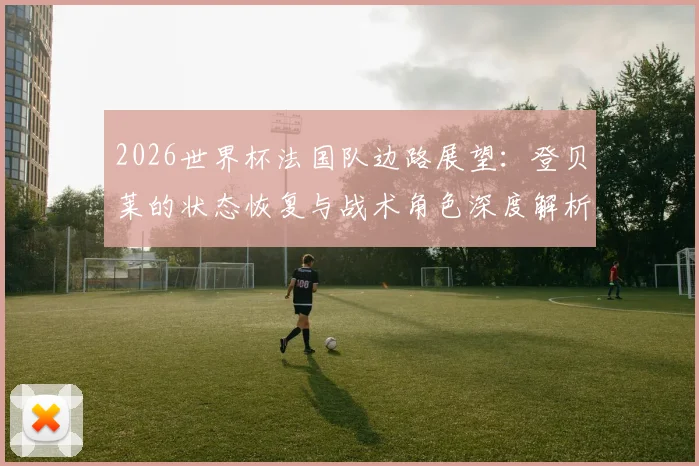 2026世界杯法国队边路展望：登贝莱的状态恢复与战术角色深度解析