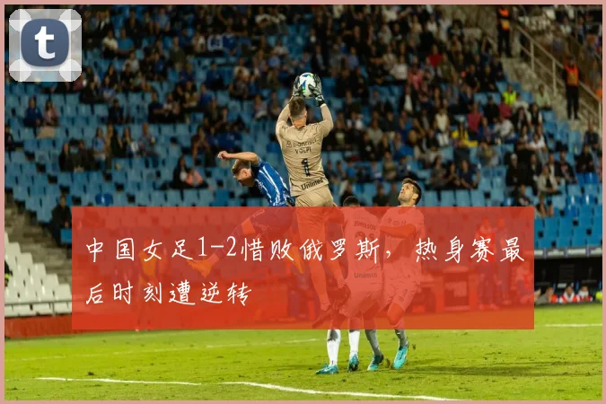 中国女足1-2惜败俄罗斯，热身赛最后时刻遭逆转