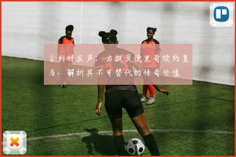 古利特发声：力挺莫德里奇续约皇马，解析其不可替代的传奇价值
