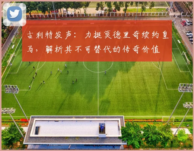 古利特发声：力挺莫德里奇续约皇马，解析其不可替代的传奇价值