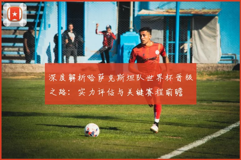 深度解析哈萨克斯坦队世界杯晋级之路：实力评估与关键赛程前瞻