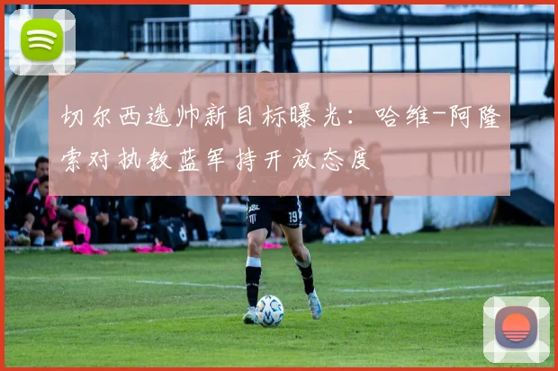 切尔西选帅新目标曝光:哈维-阿隆索对执教蓝军持开放态度