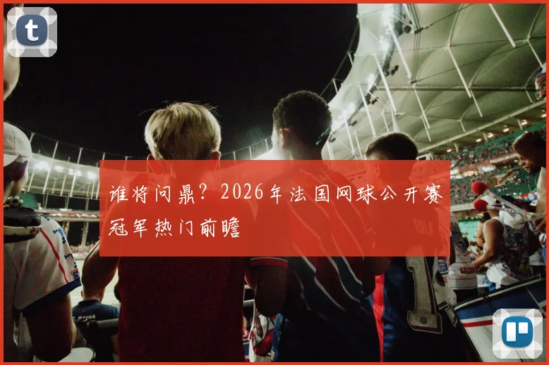 谁将问鼎？2026年法国网球公开赛冠军热门前瞻