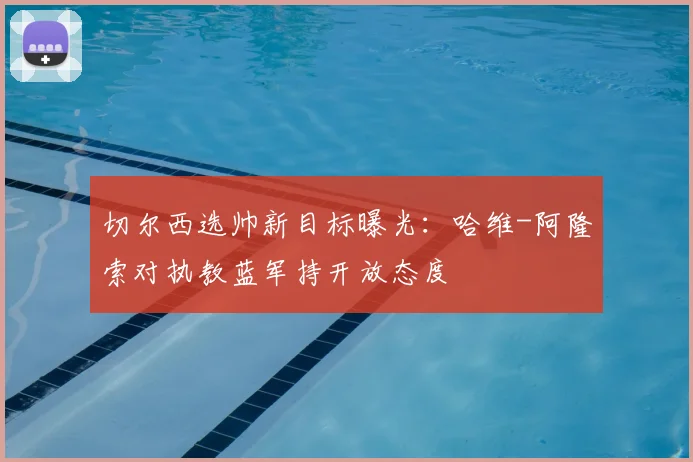 切尔西选帅新目标曝光：哈维-阿隆索对执教蓝军持开放态度
