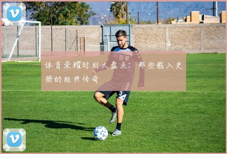 体育荣耀时刻大盘点：那些载入史册的经典传奇