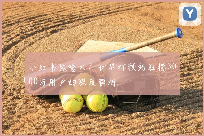 小红书凭啥火?世界杯预约狂揽3000万用户的深度解析